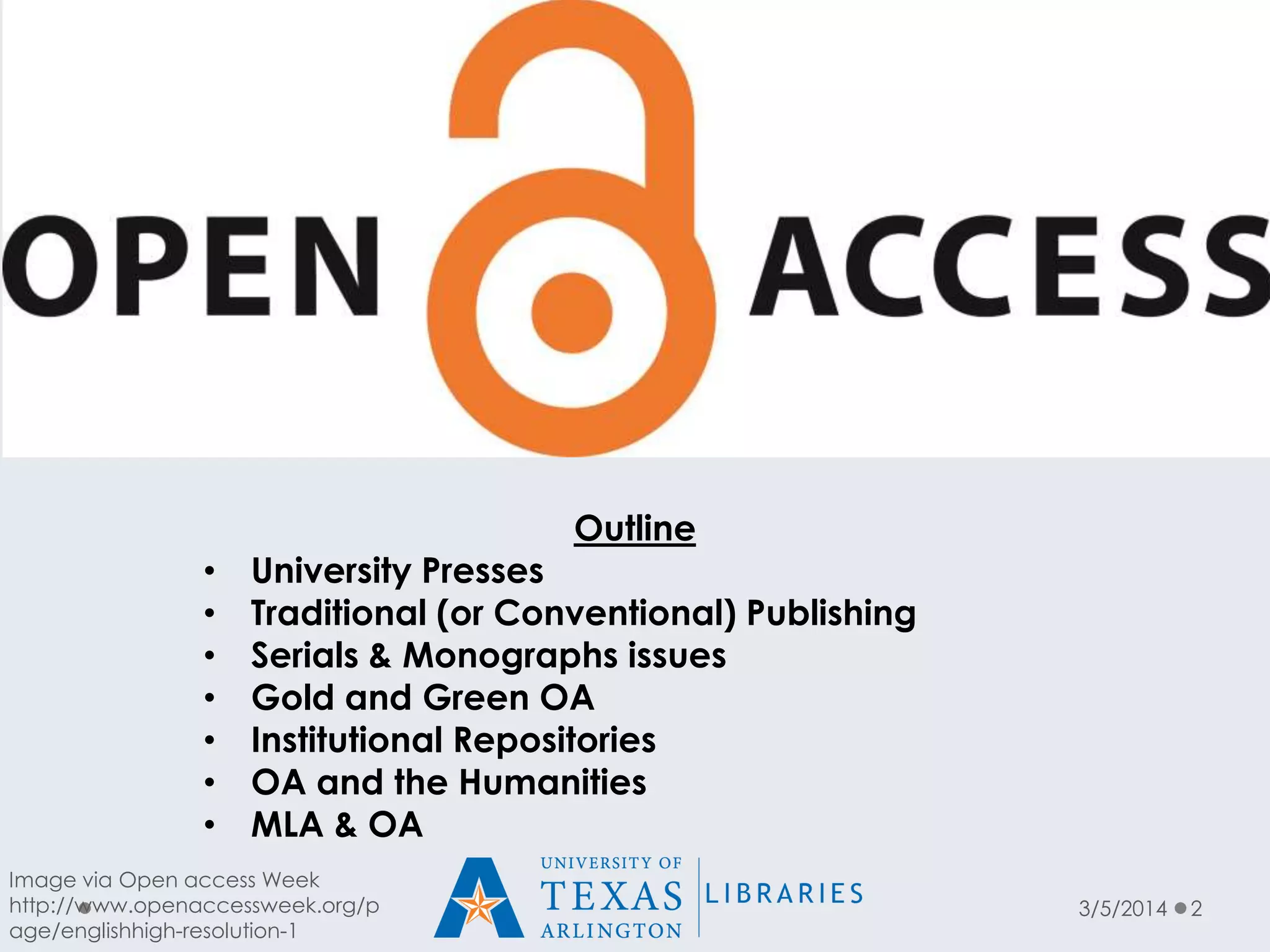 Outline

•
•
•
•
•
•
•

University Presses
Traditional (or Conventional) Publishing
Serials & Monographs issues
Gold and Green OA
Institutional Repositories
OA and the Humanities
MLA & OA

Image via Open access Week
http://www.openaccessweek.org/p
age/englishhigh-resolution-1

3/5/2014

2

 