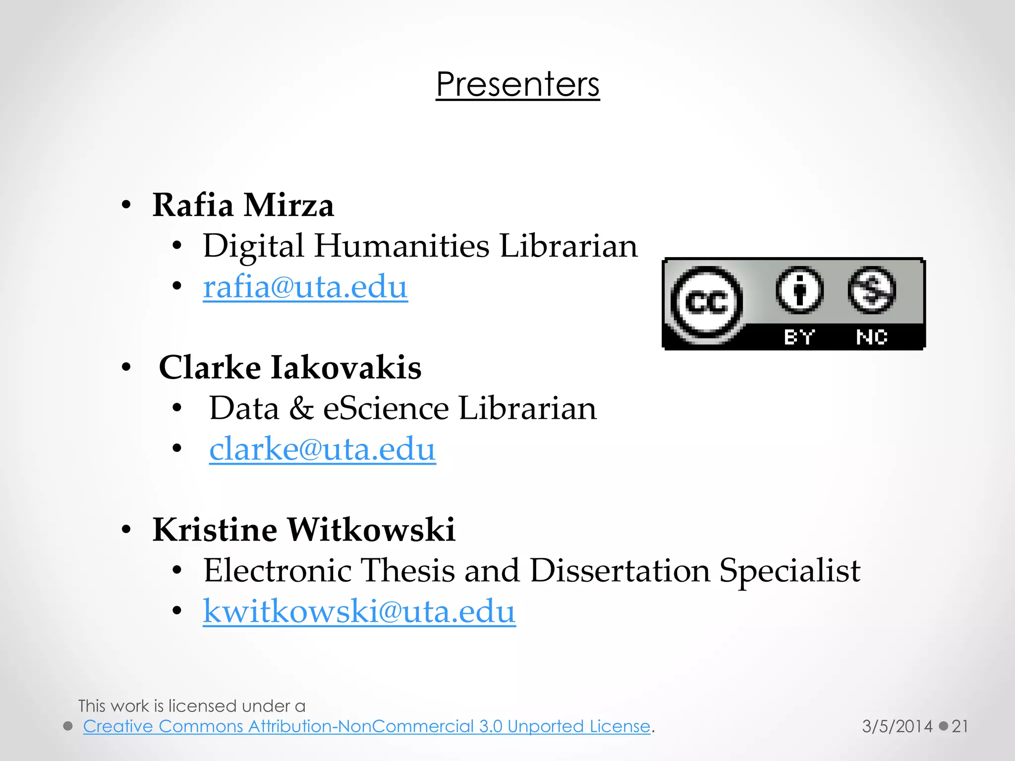 Presenters
• Rafia Mirza
• Digital Humanities Librarian
• rafia@uta.edu
• Clarke Iakovakis
• Data & eScience Librarian
• clarke@uta.edu
• Kristine Witkowski
• Electronic Thesis and Dissertation Specialist
• kwitkowski@uta.edu
This work is licensed under a
Creative Commons Attribution-NonCommercial 3.0 Unported License.

3/5/2014

21

 