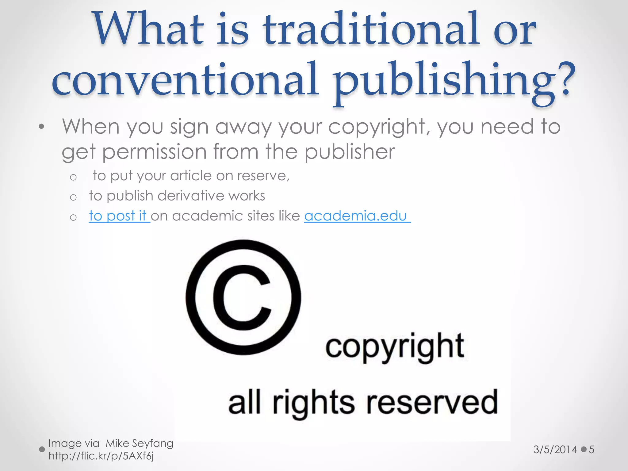 What is traditional or
conventional publishing?
• When you sign away your copyright, you need to
get permission from the publisher
o to put your article on reserve,
o to publish derivative works
o to post it on academic sites like academia.edu

Image via Mike Seyfang
http://flic.kr/p/5AXf6j

3/5/2014

5

 