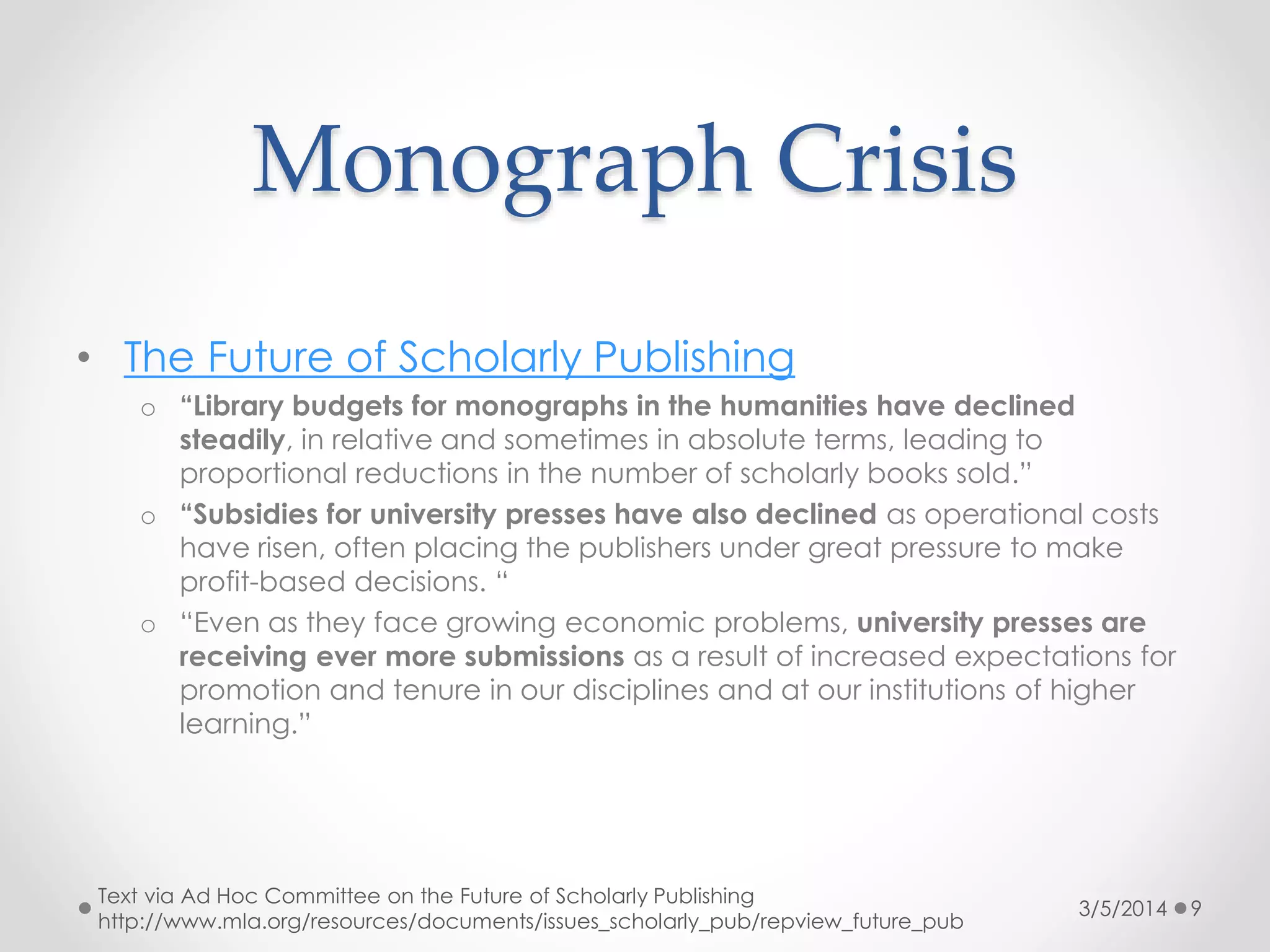 Monograph Crisis
• The Future of Scholarly Publishing
o “Library budgets for monographs in the humanities have declined
steadily, in relative and sometimes in absolute terms, leading to
proportional reductions in the number of scholarly books sold.”
o “Subsidies for university presses have also declined as operational costs
have risen, often placing the publishers under great pressure to make
profit-based decisions. “
o “Even as they face growing economic problems, university presses are
receiving ever more submissions as a result of increased expectations for
promotion and tenure in our disciplines and at our institutions of higher
learning.”

Text via Ad Hoc Committee on the Future of Scholarly Publishing
http://www.mla.org/resources/documents/issues_scholarly_pub/repview_future_pub

3/5/2014

9

 