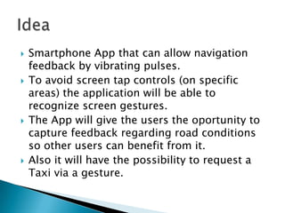    Smartphone App that can allow navigation
    feedback by vibrating pulses.
   To avoid screen tap controls (on specific
    areas) the application will be able to
    recognize screen gestures.
   The App will give the users the oportunity to
    capture feedback regarding road conditions
    so other users can benefit from it.
   Also it will have the possibility to request a
    Taxi via a gesture.
 