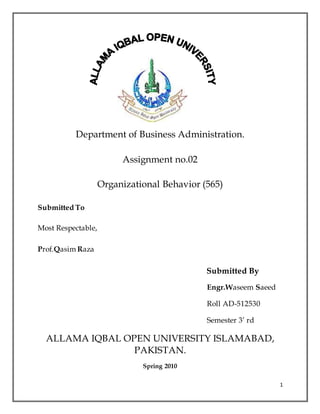 1
Department of Business Administration.
Assignment no.02
Organizational Behavior (565)
Submitted To
Most Respectable,
Prof.Qasim Raza
Submitted By
Engr.Waseem Saeed
Roll AD-512530
Semester 3’ rd
ALLAMA IQBAL OPEN UNIVERSITY ISLAMABAD,
PAKISTAN.
Spring 2010
 