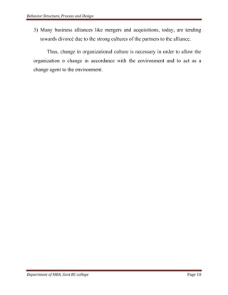 Behavior Structure, Process and Design


   3) Many business alliances like mergers and acquisitions, today, are tending
       towards divorcé due to the strong cultures of the partners to the alliance.

           Thus, change in organizational culture is necessary in order to allow the
   organization o change in accordance with the environment and to act as a
   change agent to the environment.




Department of MBA, Govt RC college                                              Page 10
 