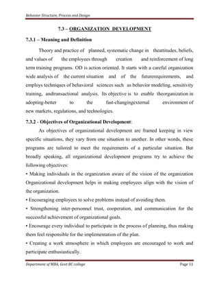 Behavior Structure, Process and Design


                   7.3 – ORGANIZATION DEVELOPMENT

7.3.1 – Meaning and Definition

       Theory and practice of planned, systematic change in theattitudes, beliefs,
and values of        the employees through           creation     and reinforcement of long
term training programs. OD is action oriented. It starts with a careful organization
wide analysis of      the current situation    and     of   the   futurerequirements,   and
employs techniques of behavioral sciences such as behavior modeling, sensitivity
training, andtransactional analysis. Its objective is to enable theorganization in
adopting-better          to          the      fast-changingexternal         environment of
new markets, regulations, and technologies.

7.3.2 - Objectives of Organizational Development:
       As objectives of organizational development are framed keeping in view
specific situations, they vary from one situation to another. In other words, these
programs are tailored to meet the requirements of a particular situation. But
broadly speaking, all organizational development programs try to achieve the
following objectives:
• Making individuals in the organization aware of the vision of the organization
Organizational development helps in making employees align with the vision of
the organization.
• Encouraging employees to solve problems instead of avoiding them.
• Strengthening inter-personnel trust, cooperation, and communication for the
successful achievement of organizational goals.
• Encourage every individual to participate in the process of planning, thus making
them feel responsible for the implementation of the plan.
• Creating a work atmosphere in which employees are encouraged to work and
participate enthusiastically.

Department of MBA, Govt RC college                                                  Page 11
 