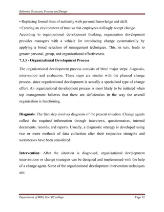 Behavior Structure, Process and Design


• Replacing formal lines of authority with personal knowledge and skill.
• Creating an environment of trust so that employees willingly accept change.
According to organizational development thinking, organization development
provides managers with a vehicle for introducing change systematically by
applying a broad selection of management techniques. This, in turn, leads to
greater personal, group, and organizational effectiveness.
7.3.3 - Organizational Development Process

The organizational development process consists of three major steps: diagnosis,
intervention and evaluation. These steps are similar with the planned change
process, since organizational development is actually a specialized type of change
effort. An organizational development process is most likely to be initiated when
top management believes that there are deficiencies in the way the overall
organization is functioning.


Diagnosis: The first step involves diagnosis of the present situation. Change agents
collect the required information through interviews, questionnaires, internal
documents, records, and reports. Usually, a diagnostic strategy is developed using
two or more methods of data collection after their respective strengths and
weaknesses have been considered.


Intervention: After the situation is diagnosed, organizational development
interventions or change strategies can be designed and implemented with the help
of a change agent. Some of the organizational development intervention techniques
are:




Department of MBA, Govt RC college                                           Page 12
 