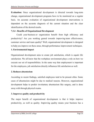 Behavior Structure, Process and Design


Evaluation: Since organizational development is directed towards long-term
change, organizational development programs have to be monitored on a regular
basis. An accurate evaluation of organizational development interventions is
dependent on the accurate diagnosis of the current situation and the clear
identification of the desired results.
7.3.4 - Benefits of Organizational Development
       Could your business or organization benefit from high efficiency and
productivity? Are you working geared towards improving team effectiveness,
customer service and team quality? Well, organizational development is designed
to help you improve on these areas, through performance improvement techniques.
1. Environmental impact

Organizational development aims to create job satisfaction, which is equals life
satisfaction. We all know that the workplace environment plays a role on how we
execute our set of responsibilities. In the same way that employment is important
for the employees, job satisfaction directly influences life satisfaction as well.

2. Reduces absenteeism

According to recent findings, satisfied employees tend to be present often. Some
cases of absenteeism might be due to medical reasons. However, organizational
development helps to predict involuntary absenteeism like surgery, and is done
away with through physical exams.

3. Improves quality and productivity

The major benefit of organizational development is that it helps improve
productivity, as well as quality. Improving quality means your business has a



Department of MBA, Govt RC college                                               Page 14
 