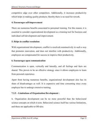 Behavior Structure, Process and Design


competitive edge over other competitors. Additionally, it increases productivity
which helps in making quality products; thereby there is no need for rework.

4. Encourages self-improvement

There are numerous benefits associated to personnel training. For this reason, it is
essential to consider organizational development as a training tool for business and
individual self-development and improvement.

5. Helps in conflict resolution

With organizational development, conflict is resolved constructively in such a way
that promotes innovation, and does not interfere with productivity. Additionally,
employees are compensated for success to improve their productivity.

6. Encourages open communication

Communication is open, vertically and laterally, and all feelings and facts are
shared. This proves to be an effective strategy since it allows employees to learn
from personal experience.

Apart from having numerous benefits, organizational development also has its
share of disadvantages as well. It is expensive and time consuming since every
employee has to undergo extensive training.

7.3.5 – Limitations of Organization Development :

1. Organisation development can be no more powerful than the behavioural
science concepts on which it rests. Behavioral science itself has various limitations,
and these are applicable to OD also.




Department of MBA, Govt RC college                                             Page 15
 