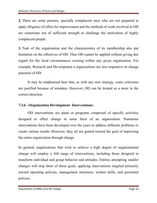 Behavior Structure, Process and Design


2. There are some persons, specially complacent ones who are not prepared to
apply diligence of effort for improvement and the methods of work involved in OD
are sometimes not of sufficient strength to challenge the motivation of highly
complacent people.

3. Task of the organisation and the characteristics of its membership also put
limitation on the effectives of OD. Thus OD cannot be applied without giving due
regard for the local circumstances existing within any given organisation. For
example, Research and Development a organisations are less responsive to change
potential of OD.

       It may be emphasised here that, as with any new strategy, some criticisms
are justified because of mistakes. However, OD can be treated as a more in the
correct direction.

7.3.6 - Organization Development Interventions:

       OD interventions are plans or programs comprised of specific activities
designed to effect change in some facet of an organization. Numerous
interventions have been developed over the years to address different problems or
create various results. However, they all are geared toward the goal of improving
the entire organization through change.

In general, organizations that wish to achieve a high degree of organizational
change will employ a full range of interventions, including those designed to
transform individual and group behavior and attitudes. Entities attempting smaller
changes will stop short of those goals, applying interventions targeted primarily
toward operating policies, management structures, worker skills, and personnel
policies.

Department of MBA, Govt RC college                                         Page 16
 