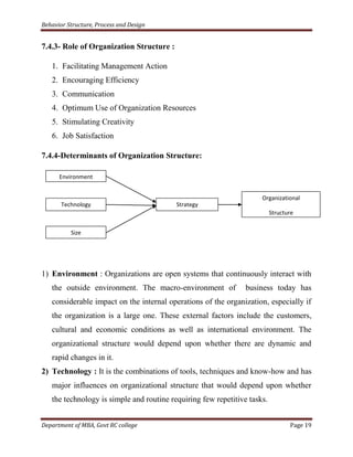 Behavior Structure, Process and Design


7.4.3- Role of Organization Structure :

   1. Facilitating Management Action
   2. Encouraging Efficiency
   3. Communication
   4. Optimum Use of Organization Resources
   5. Stimulating Creativity
   6. Job Satisfaction

7.4.4-Determinants of Organization Structure:

      Environment


                                                                     Organizational
       Technology                         Strategy
                                                                          Structure


          Size




1) Environment : Organizations are open systems that continuously interact with
   the outside environment. The macro-environment of            business today has
   considerable impact on the internal operations of the organization, especially if
   the organization is a large one. These external factors include the customers,
   cultural and economic conditions as well as international environment. The
   organizational structure would depend upon whether there are dynamic and
   rapid changes in it.
2) Technology : It is the combinations of tools, techniques and know-how and has
   major influences on organizational structure that would depend upon whether
   the technology is simple and routine requiring few repetitive tasks.


Department of MBA, Govt RC college                                               Page 19
 
