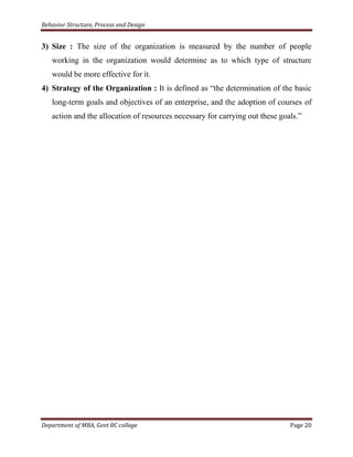 Behavior Structure, Process and Design


3) Size : The size of the organization is measured by the number of people
   working in the organization would determine as to which type of structure
   would be more effective for it.
4) Strategy of the Organization : It is defined as “the determination of the basic
   long-term goals and objectives of an enterprise, and the adoption of courses of
   action and the allocation of resources necessary for carrying out these goals.”




Department of MBA, Govt RC college                                            Page 20
 