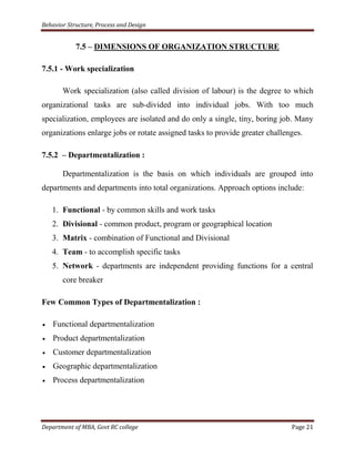 Behavior Structure, Process and Design


            7.5 – DIMENSIONS OF ORGANIZATION STRUCTURE

7.5.1 - Work specialization

       Work specialization (also called division of labour) is the degree to which
organizational tasks are sub-divided into individual jobs. With too much
specialization, employees are isolated and do only a single, tiny, boring job. Many
organizations enlarge jobs or rotate assigned tasks to provide greater challenges.

7.5.2 – Departmentalization :

       Departmentalization is the basis on which individuals are grouped into
departments and departments into total organizations. Approach options include:

   1. Functional - by common skills and work tasks
   2. Divisional - common product, program or geographical location
   3. Matrix - combination of Functional and Divisional
   4. Team - to accomplish specific tasks
   5. Network - departments are independent providing functions for a central
       core breaker

Few Common Types of Departmentalization :

    Functional departmentalization
    Product departmentalization
    Customer departmentalization
    Geographic departmentalization
    Process departmentalization




Department of MBA, Govt RC college                                            Page 21
 