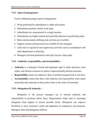 Behavior Structure, Process and Design


7.5.3 - Span of management :

   Factors influencing larger span of management.

   1. Work performed by subordinates is stable and routine.
   2. Subordinates perform similar work tasks.
   3. Subordinates are concentrated in a single location.
   4. Subordinates are highly trained and need little direction in performing tasks.
   5. Rules and procedures defining task activities are available.
   6. Support systems and personnel are available for the managers.
   7. Little time is required in non-supervisory activities such as coordination with
       other departments or planning.
   8. Managers' personal preferences and styles favour a large span.

7.5.4 - Authority, responsibility, and accountability :

    Authority is a manager's formal and legitimate right to make decisions, issue
    orders, and allocate resources to achieve organizationally desired outcomes.
    Responsibility means an employee's duty to perform assigned task or activities.
    Accountability means that those with authority and responsibility must report
    and justify task outcomes to those above them in the chain of command.

7.5.5 - Delegation Of Authority :

       Delegation is the process managers use to transfer authority and
responsibility to positions below them. Organizations today tend to encourage
delegation from highest to lowest possible levels. Delegation can improve
flexibility to meet customers‟ needs and adaptation to competitive environments.
Managers often find delegation difficult.

Department of MBA, Govt RC college                                            Page 22
 
