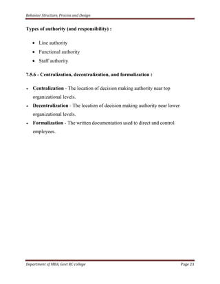 Behavior Structure, Process and Design


Types of authority (and responsibility) :

       Line authority
       Functional authority
       Staff authority

7.5.6 - Centralization, decentralization, and formalization :

    Centralization - The location of decision making authority near top
    organizational levels.
    Decentralization - The location of decision making authority near lower
    organizational levels.
    Formalization - The written documentation used to direct and control
    employees.




Department of MBA, Govt RC college                                            Page 23
 
