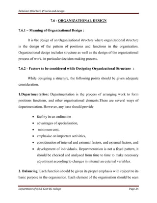 Behavior Structure, Process and Design


                          7.6 - ORGANIZATIONAL DESIGN

7.6.1 – Meaning of Organizational Design :

       It is the design of an Organizational structure where organizational structure
is the design of the pattern of positions and functions in the organization.
Organizational design includes structure as well as the design of the organizational
process of work, in particular decision making process.

7.6.2 - Factors to be considered while Designing Organizational Structure :

       While designing a structure, the following points should be given adequate
consideration.

1.Departmentation: Departmentation is the process of arranging work to form
positions functions, and other organisational elements.There are several ways of
departmentation. However, any base should provide

               facility in co-ordination
               advantages of specialisation,
                minimum cost,
               emphasise on important activities,
               consideration of internal and external factors, and external factors, and
               development of individuals. Departmentation is not a fixed pattern, it
               should be checked and analysed from time to time to make necessary
               adjustment according to changes in internal an external variables.

2. Balancing. Each function should be given its proper emphasis with respect to its
basic purpose in the organisation. Each element of the organisation should be seen


Department of MBA, Govt RC college                                               Page 24
 