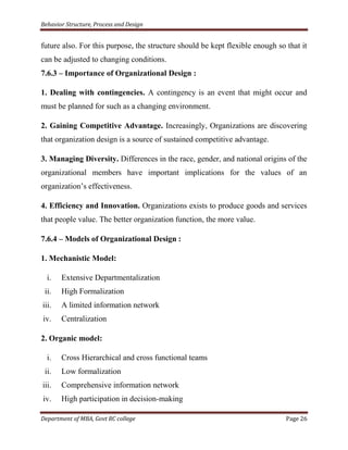 Behavior Structure, Process and Design


future also. For this purpose, the structure should be kept flexible enough so that it
can be adjusted to changing conditions.
7.6.3 – Importance of Organizational Design :

1. Dealing with contingencies. A contingency is an event that might occur and
must be planned for such as a changing environment.

2. Gaining Competitive Advantage. Increasingly, Organizations are discovering
that organization design is a source of sustained competitive advantage.

3. Managing Diversity. Differences in the race, gender, and national origins of the
organizational members have important implications for the values of an
organization‟s effectiveness.

4. Efficiency and Innovation. Organizations exists to produce goods and services
that people value. The better organization function, the more value.

7.6.4 – Models of Organizational Design :

1. Mechanistic Model:

  i.   Extensive Departmentalization
 ii.   High Formalization
iii.   A limited information network
iv.    Centralization

2. Organic model:

  i.   Cross Hierarchical and cross functional teams
 ii.   Low formalization
iii.   Comprehensive information network
iv.    High participation in decision-making

Department of MBA, Govt RC college                                             Page 26
 