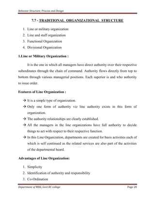 Behavior Structure, Process and Design


           7.7 - TRADITIONAL ORGANIZATIONAL STRUCTURE

   1. Line or military organization
   2. Line and staff organization
   3. Functional Organization
   4. Divisional Organization

1.Line or Military Organization :

       It is the one in which all managers have direct authority over their respective
subordinates through the chain of command. Authority flows directly from top to
bottom through various managerial positions. Each superior is and who authority
to issue order.

Features of Line Organization :

    It is a simple type of organization.
    Only one form of authority viz line authority exists in this form of
       organization.
    The authority relationships are clearly established.
    All the managers in the line organizations have full authority to decide
       things to act with respect to their respective function.
    In this Line Organization, departments are created for basis activities each of
       which is self continued as the related services are also part of the activities
       of the departmental heard.

Advantages of Line Organization:

   1. Simplicity
   2. Identification of authority and responsibility
   3. Co-Ordination

Department of MBA, Govt RC college                                             Page 28
 