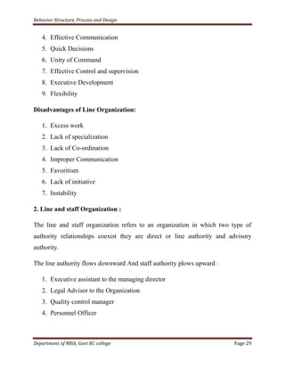 Behavior Structure, Process and Design


   4. Effective Communication
   5. Quick Decisions
   6. Unity of Command
   7. Effective Control and supervision
   8. Executive Development
   9. Flexibility

Disadvantages of Line Organization:

   1. Excess work
   2. Lack of specialization
   3. Lack of Co-ordination
   4. Improper Communication
   5. Favoritism
   6. Lack of initiative
   7. Instability

2. Line and staff Organization :

The line and staff organization refers to an organization in which two type of
authority relationships coexist they are direct or line authority and advisory
authority.

The line authority flows downward And staff authority plows upward :

   1. Executive assistant to the managing director
   2. Legal Advisor to the Organization
   3. Quality control manager
   4. Personnel Officer



Department of MBA, Govt RC college                                     Page 29
 