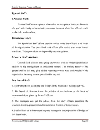 Behavior Structure, Process and Design


Types of Staff :

1.Personal Staff :

       Personal Staff means a person who assists another person in the performance
of a work effectively under such circumstances the work of the line officer‟s could
not be delecated to others.

2.Specialized Staff:

       The Specialized Staff officer‟s render service to the line officer‟s at all levels
of the organization. The specialized staff officer offer advice with some limited
provisions. These provisions are imposed by the management.

3.General Staff Assistant:

       General Staff assistant are a group of person‟s who are rendering services as
advisors to top management in specialized matters. The primary feature of the
general staff is that they give advice regarding overall plans and policies of the
organization. But they are not specialized in any area.

Functions of Staff:

1. The Staff officers assists the line officers in the planning of business activity.

2. The board of directors frame the policies of the business on the basis of
recommendations given by the staff officers.

3. The managers can get the advice from the staff officers regarding the
selection, training, placement and remuneration fixation of the personnel.

4. Staff officers of a department help the manager in the preparation of budget of
the department.

Department of MBA, Govt RC college                                                Page 30
 
