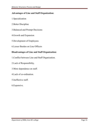 Behavior Structure, Process and Design


Advantages of Line and Staff Organization:

1.Specialization

2.Better Discipline

3.Balanced and Prompt Decisions

4.Growth and Expansion

5.Development of Employees

6.Lesser Burden on Line Officers

Disadvantages of Line and Staff Organization:

1.Conflict between Line and Staff Organization.

2.Lack of Responsibility.

3.More dependence on staff.

4.Lack of co-ordination.

5.Ineffective staff.

6.Expensive.




Department of MBA, Govt RC college                Page 31
 