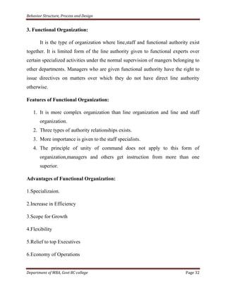 Behavior Structure, Process and Design


3. Functional Organization:

       It is the type of organization where line,staff and functional authority exist
together. It is limited form of the line authority given to functional experts over
certain specialized activities under the normal supervision of mangers belonging to
other departments. Managers who are given functional authority have the right to
issue directives on matters over which they do not have direct line authority
otherwise.

Features of Functional Organization:

   1. It is more complex organization than line organization and line and staff
       organization.
   2. Three types of authority relationships exists.
   3. More importance is given to the staff specialists.
   4. The principle of unity of command does not apply to this form of
       organization,managers and others get instruction from more than one
       superior.

Advantages of Functional Organization:

1.Specializaion.

2.Increase in Efficiency

3.Scope for Growth

4.Flexibility

5.Relief to top Executives

6.Economy of Operations


Department of MBA, Govt RC college                                            Page 32
 
