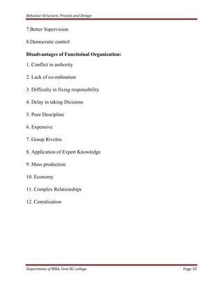 Behavior Structure, Process and Design


7.Better Supervision

8.Democratic control

Disadvantages of Functioinal Organization:

1. Conflict in authority

2. Lack of co-ordination

3. Difficulty in fixing responsibility

4. Delay in taking Dicisions

5. Poor Descipline

6. Expensive

7. Group Rivelris

8. Application of Expert Knowledge

9. Mass production

10. Economy

11. Complex Relationships

12. Cenralization




Department of MBA, Govt RC college           Page 33
 