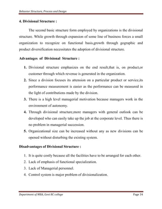 Behavior Structure, Process and Design


4. Divisional Structure :

       The second basic structure form employed by organizations is the divisional
structure. While growth through expansion of some line of business forces a small
organization to recognize on functional basis,growth through gographic and
product diversification necessitates the adoption of divisional structure.

Advantages of Divisional Structure :

   1. Divisional structure emphasizes on the end result,that is, on product,or
       customer through which revenue is generated in the organization.
   2. Since a division focuses its attension on a particular product or service,its
       performance measurement is easier as the performance can be measured in
       the light of contributions made by the division.
   3. There is a high level managerial motivation because managers work in the
       environment of autonomy.
   4. Through divisional structure,more managers with general outlook can be
       developed who can easily take up the job at the corporate level. Thus there is
       no problem in managerial succession.
   5. Organizational size can be increased without any as new divisions can be
       opened without disturbing the existing system.

Disadvantages of Divisional Structure :

   1. It is quite costly because all the facilities have to be arranged for each other.
   2. Lack of emphasis of functional specialization.
   3. Lack of Managerial personnel.
   4. Control system is major problem of divisionalization.




Department of MBA, Govt RC college                                               Page 34
 