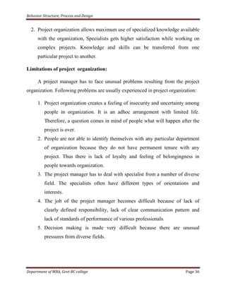 Behavior Structure, Process and Design


  2. Project organization allows maximum use of specialized knowledge available
      with the organization, Specialists gets higher satisfaction while working on
      complex projects. Knowledge and skills can be transferred from one
      particular project to another.

Limitations of project organization:

      A project manager has to face unusual problems resulting from the project
organization. Following problems are usually experienced in project organization:

      1. Project organization creates a feeling of insecurity and uncertainty among
          people in organization. It is an adhoc arrangement with limited life.
          Therefore, a question comes in mind of people what will happen after the
          project is over.
      2. People are not able to identify themselves with any particular department
          of organization because they do not have permanent tenure with any
          project. Thus there is lack of loyalty and feeling of belongingness in
          people towards organization.
      3. The project manager has to deal with specialist from a number of diverse
          field. The specialists often have different types of orientations and
          interests.
      4. The job of the project manager becomes difficult because of lack of
          clearly defined responsibility, lack of clear communication pattern and
          lack of standards of performance of various professionals.
      5. Decision making is made very difficult because there are unusual
          pressures from diverse fields.




Department of MBA, Govt RC college                                          Page 36
 