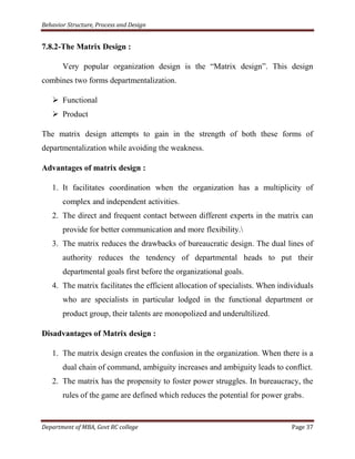 Behavior Structure, Process and Design


7.8.2-The Matrix Design :

       Very popular organization design is the “Matrix design”. This design
combines two forms departmentalization.

    Functional
    Product

The matrix design attempts to gain in the strength of both these forms of
departmentalization while avoiding the weakness.

Advantages of matrix design :

   1. It facilitates coordination when the organization has a multiplicity of
       complex and independent activities.
   2. The direct and frequent contact between different experts in the matrix can
       provide for better communication and more flexibility.
   3. The matrix reduces the drawbacks of bureaucratic design. The dual lines of
       authority reduces the tendency of departmental heads to put their
       departmental goals first before the organizational goals.
   4. The matrix facilitates the efficient allocation of specialists. When individuals
       who are specialists in particular lodged in the functional department or
       product group, their talents are monopolized and underultilized.

Disadvantages of Matrix design :

   1. The matrix design creates the confusion in the organization. When there is a
       dual chain of command, ambiguity increases and ambiguity leads to conflict.
   2. The matrix has the propensity to foster power struggles. In bureaucracy, the
       rules of the game are defined which reduces the potential for power grabs.


Department of MBA, Govt RC college                                             Page 37
 