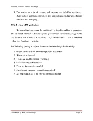 Behavior Structure, Process and Design


   3. This design put a lot of pressure and stress on the individual employees.
       Dual unity of command introduces role conflicts and unclear expectations
       introduce role ambiguity.

7.8.3-Horizontal Organizations :

       Horizontal designs replace the traditional vertical, hierarchical organization,
The advanced information technology and globalization environment, suggests the
use of horizontal structure to facilitate cooperartion,teamwork, and a customer
rather than functional orientation.

The following guiding principles that define horizontal organization design :

   1. Organization revolves around the process, not the risk
   2. Hierarchy is flattened
   3. Teams are used to manage everything
   4. Customers Drive Performance
   5. Team performance is rewarded
   6. Supplier and customer contact is maximized
   7. All employees need to be fully informed and trained




Department of MBA, Govt RC college                                              Page 38
 