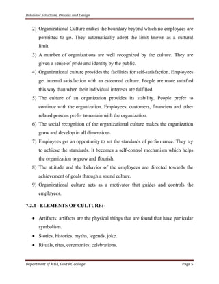 Behavior Structure, Process and Design


   2) Organizational Culture makes the boundary beyond which no employees are
       permitted to go. They automatically adopt the limit known as a cultural
       limit.
   3) A number of organizations are well recognized by the culture. They are
       given a sense of pride and identity by the public.
   4) Organizational culture provides the facilities for self-satisfaction. Employees
       get internal satisfaction with an esteemed culture. People are more satisfied
       this way than when their individual interests are fulfilled.
   5) The culture of an organization provides its stability. People prefer to
       continue with the organization. Employees, customers, financiers and other
       related persons prefer to remain with the organization.
   6) The social recognition of the organizational culture makes the organization
       grow and develop in all dimensions.
   7) Employees get an opportunity to set the standards of performance. They try
       to achieve the standards. It becomes a self-control mechanism which helps
       the organization to grow and flourish.
   8) The attitude and the behavior of the employees are directed towards the
       achievement of goals through a sound culture.
   9) Organizational culture acts as a motivator that guides and controls the
       employees.

7.2.4 - ELEMENTS OF CULTURE:-

       Artifacts: artifacts are the physical things that are found that have particular
       symbolism.
       Stories, histories, myths, legends, joke.
       Rituals, rites, ceremonies, celebrations.


Department of MBA, Govt RC college                                               Page 5
 