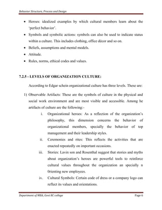 Behavior Structure, Process and Design


       Heroes: idealized examples by which cultural members learn about the
       „perfect behavior‟.
       Symbols and symbolic actions: symbols can also be used to indicate status
       within a culture. This includes clothing, office décor and so on.
       Beliefs, assumptions and mental models.
       Attitude.
       Rules, norms, ethical codes and values.



7.2.5 - LEVELS OF ORGANIZATION CULTURE:

       According to Edgar schein organizational culture has three levels. These are:

   1) Observable Artifacts: These are the symbols of culture in the physical and
       social work environment and are most visible and accessible. Among he
       artifacts of culture are the following:-
                 i.   Organizational heroes: As a reflection of the organization‟s
                      philosophy,        this   dimension   concerns   the   behavior   of
                      organizational members, specially the behavior of top
                      management and their leadership styles.
                ii.   Ceremonies and rites: This reflects the activities that are
                      enacted repeatedly on important occasions.
               iii.   Stories: Lavin son and Rosenthal suggest that stories and myths
                      about organization‟s heroes are powerful tools to reinforce
                      cultural values throughout the organization an specially n
                      0rienting new employees.
                iv.   Cultural Symbols: Certain code of dress or a company logo can
                      reflect its values and orientations.

Department of MBA, Govt RC college                                                  Page 6
 