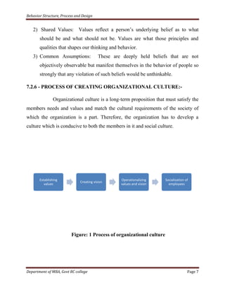 Behavior Structure, Process and Design


   2) Shared Values: Values reflect a person‟s underlying belief as to what
       should be and what should not be. Values are what those principles and
       qualities that shapes our thinking and behavior.
   3) Common Assumptions:                 These are deeply held beliefs that are not
       objectively observable but manifest themselves in the behavior of people so
       strongly that any violation of such beliefs would be unthinkable.

7.2.6 - PROCESS OF CREATING ORGANIZATIONAL CULTURE:-

                Organizational culture is a long-term proposition that must satisfy the
members needs and values and match the cultural requirements of the society of
which the organization is a part. Therefore, the organization has to develop a
culture which is conducive to both the members in it and social culture.




       Establishing                                Operationalizing    Socialization of
                              Creating vision
          values                                   values and vision     employees




                         Figure: 1 Process of organizational culture




Department of MBA, Govt RC college                                                    Page 7
 