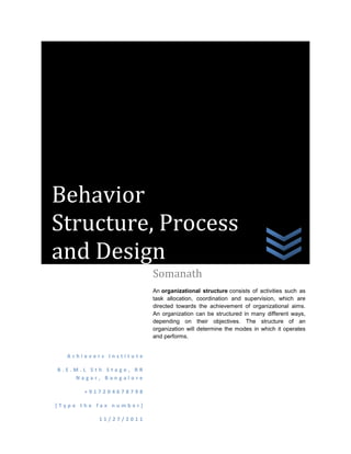 Behavior
Structure, Process
and Design
                        Somanath
                        An organizational structure consists of activities such as
                        task allocation, coordination and supervision, which are
                        directed towards the achievement of organizational aims.
                        An organization can be structured in many different ways,
                        depending on their objectives. The structure of an
                        organization will determine the modes in which it operates
                        and performs.


  Achievers Institute

B.E.M.L 5th Stage, RR
    Nagar, Bangalore

       +917204678798

[Type the fax number]

          11/27/2011
 