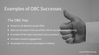 Examples of OBC Successes
The OBC Has
● Grown to 10 districts across Ohio
● Seen an increase in the use of the LMS for personalizing learning
● Provided PD for their most tech-savvy teachers
● Increase student engagement
● Developed 28 courses (examples to follow)
#LearnWithSchoolog
y
 