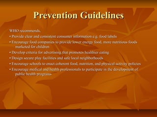 Prevention Guidelines
WHO recommends,
• Provide clear and consistent consumer information e.g. food labels
• Encourage food companies to provide lower energy food, more nutritious foods
marketed for children
• Develop criteria for advertising that promotes healthier eating
• Design secure play facilities and safe local neighborhoods
• Encourage schools to enact coherent food, nutrition, and physical activity policies
• Encourage medical and health professionals to participate in the development of
public health programs

 