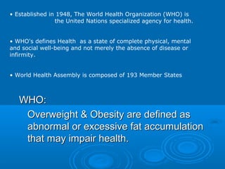 • Established in 1948, The World Health Organization (WHO) is
the United Nations specialized agency for health.
• WHO's defines Health as a state of complete physical, mental
and social well-being and not merely the absence of disease or
infirmity.
• World Health Assembly is composed of 193 Member States

WHO:
Overweight & Obesity are defined as
abnormal or excessive fat accumulation
that may impair health.

 
