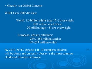 • Obesity is a Global Concern
WHO Facts 2005-06 data:
World: 1.6 billion adults (age 15+) overweight
400 million rated obese
20 million (age < 5) are overweight
European obesity estimates:
20% (150 million adults)
10%(15 million child)
By 2010, WHO expects 1 in 10 European children
will be obese and currently obesity is the most common
childhood disorder in Europe.

 