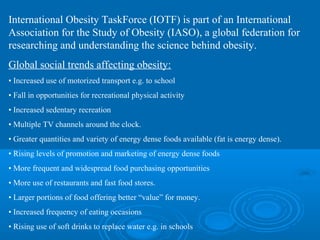 International Obesity TaskForce (IOTF) is part of an International
Association for the Study of Obesity (IASO), a global federation for
researching and understanding the science behind obesity.
Global social trends affecting obesity:
• Increased use of motorized transport e.g. to school
• Fall in opportunities for recreational physical activity
• Increased sedentary recreation
• Multiple TV channels around the clock.
• Greater quantities and variety of energy dense foods available (fat is energy dense).
• Rising levels of promotion and marketing of energy dense foods
• More frequent and widespread food purchasing opportunities
• More use of restaurants and fast food stores.
• Larger portions of food offering better “value” for money.
• Increased frequency of eating occasions
• Rising use of soft drinks to replace water e.g. in schools

 