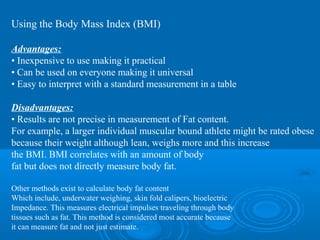 Using the Body Mass Index (BMI)
Advantages:
• Inexpensive to use making it practical
• Can be used on everyone making it universal
• Easy to interpret with a standard measurement in a table
Disadvantages:
• Results are not precise in measurement of Fat content.
For example, a larger individual muscular bound athlete might be rated obese
because their weight although lean, weighs more and this increase
the BMI. BMI correlates with an amount of body
fat but does not directly measure body fat.
Other methods exist to calculate body fat content
Which include, underwater weighing, skin fold calipers, bioelectric
Impedance. This measures electrical impulses traveling through body
tissues such as fat. This method is considered most accurate because
it can measure fat and not just estimate.

 