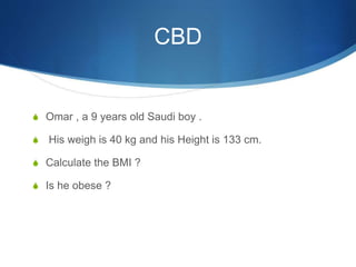 CBD
S Omar , a 9 years old Saudi boy .
S His weigh is 40 kg and his Height is 133 cm.
S Calculate the BMI ?
S Is he obese ?
 