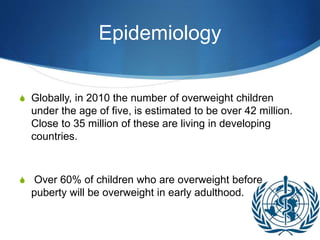 Epidemiology
S Globally, in 2010 the number of overweight children
under the age of five, is estimated to be over 42 million.
Close to 35 million of these are living in developing
countries.
S Over 60% of children who are overweight before
puberty will be overweight in early adulthood.
 