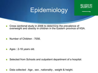 Epidemiology
S Cross sectional study in 2006 to determine the prevalence of
overweight and obesity in children in the Eastern province of KSA.
S Number of Children : 7056.
S Ages : 2-18 years old.
S Selected from Schools and outpatient department of a hospital.
S Data collected : Age , sex , nationality , weight & height.
 