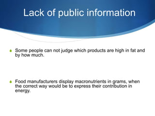 Lack of public information
S Some people can not judge which products are high in fat and
by how much.
S Food manufacturers display macronutrients in grams, when
the correct way would be to express their contribution in
energy.
 