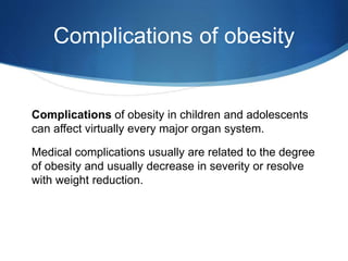 Complications of obesity
Complications of obesity in children and adolescents
can affect virtually every major organ system.
Medical complications usually are related to the degree
of obesity and usually decrease in severity or resolve
with weight reduction.
 
