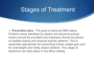 Stages of Treatment
1. Prevention plus : The goal is improved BMI status.
Problem areas identified by dietary and physical activity
history should be provided and emphasis should be placed
on healthy eating and physical activity patterns. This is
especially appropriate for preventing further weight gain and
for overweight and mildly obese children. This stage of
treatment can take place in the office setting.
 