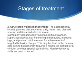 Stages of treatment
2. Structured weight management: The approach may
include planned diet, structured daily meals, and planned
snacks; additional reduction in screen
(computer/videogame/television/tablet) time; planned,
supervised activity; self-monitoring of behaviors, including
logs; and planned reinforcement for achievement of
targeted behavior change. This may be done in the primary
care setting but generally requires a registered dietitian or a
clinician who has specialized training. Monthly follow-up
visits are recommended.
 