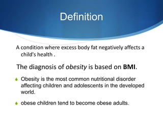 Definition
A condition where excess body fat negatively affects a
child's health .
The diagnosis of obesity is based on BMI.
S Obesity is the most common nutritional disorder
affecting children and adolescents in the developed
world.
S obese children tend to become obese adults.
 