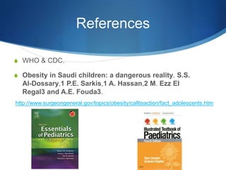 References
S WHO & CDC.
S Obesity in Saudi children: a dangerous reality. S.S.
Al-Dossary,1 P.E. Sarkis,1 A. Hassan,2 M. Ezz El
Regal3 and A.E. Fouda3.
http://www.surgeongeneral.gov/topics/obesity/calltoaction/fact_adolescents.htm
 