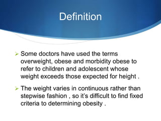 Definition
 Some doctors have used the terms
overweight, obese and morbidity obese to
refer to children and adolescent whose
weight exceeds those expected for height .
 The weight varies in continuous rather than
stepwise fashion , so it’s difficult to find fixed
criteria to determining obesity .
 