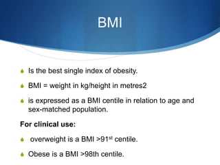 BMI
S Is the best single index of obesity.
S BMI = weight in kg/height in metres2
S is expressed as a BMI centile in relation to age and
sex-matched population.
For clinical use:
S overweight is a BMI >91st centile.
S Obese is a BMI >98th centile.
 